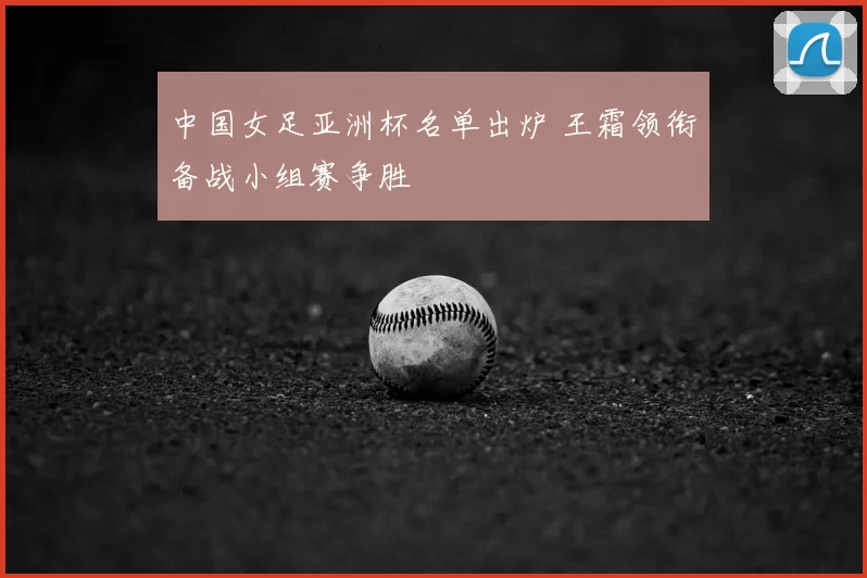 中国女足亚洲杯名单出炉 王霜领衔备战小组赛争胜