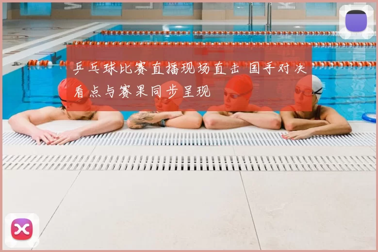 乒乓球比赛直播现场直击 国手对决看点与赛果同步呈现
