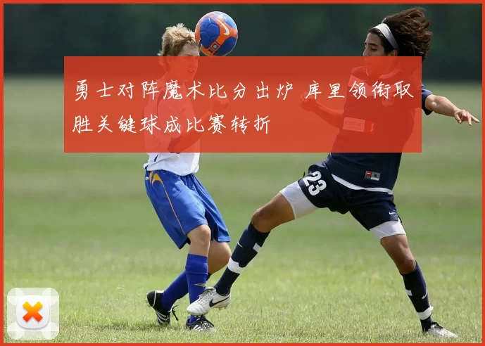 勇士对阵魔术比分出炉 库里领衔取胜关键球成比赛转折