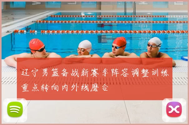 辽宁男篮备战新赛季阵容调整训练重点转向内外线磨合