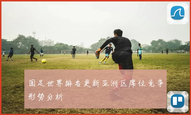 国足世界排名更新亚洲区席位竞争形势分析