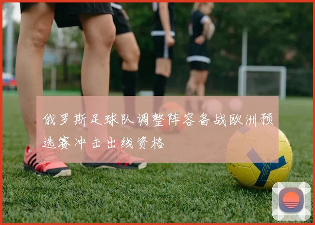俄罗斯足球队调整阵容备战欧洲预选赛冲击出线资格