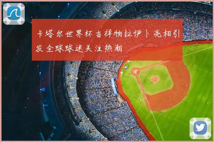 卡塔尔世界杯吉祥物拉伊卜亮相引发全球球迷关注热潮