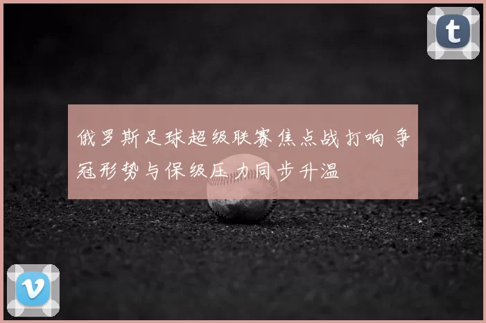 俄罗斯足球超级联赛焦点战打响 争冠形势与保级压力同步升温
