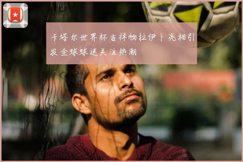 卡塔尔世界杯吉祥物拉伊卜亮相引发全球球迷关注热潮