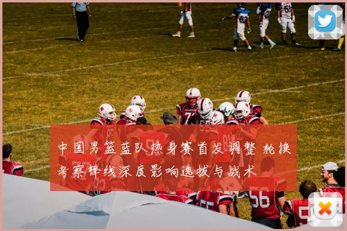 中国男篮蓝队热身赛首发调整 轮换考察锋线深度影响选拔与战术