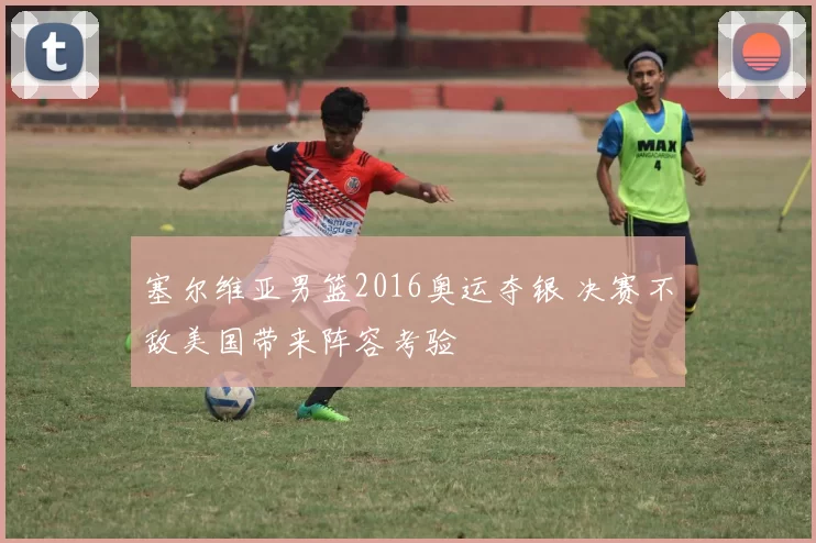 塞尔维亚男篮2016奥运夺银 决赛不敌美国带来阵容考验