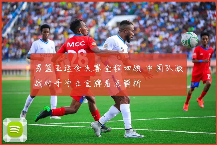 男篮亚运会决赛全程回顾 中国队激战对手冲击金牌看点解析