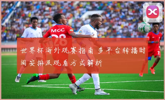 世界杯海外观赛指南 多平台转播时间安排及观看方式解析