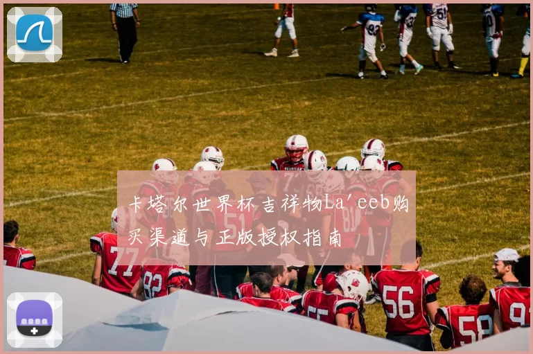 卡塔尔世界杯吉祥物La'eeb购买渠道与正版授权指南