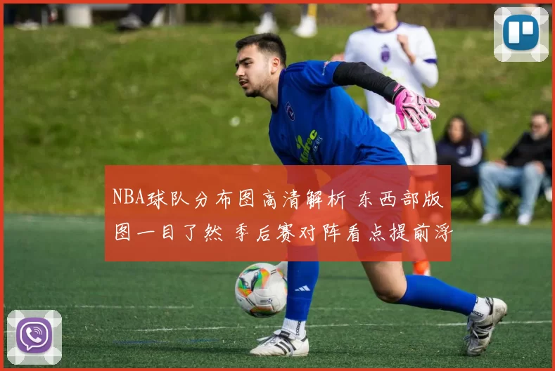 NBA球队分布图高清解析 东西部版图一目了然 季后赛对阵看点提前浮现