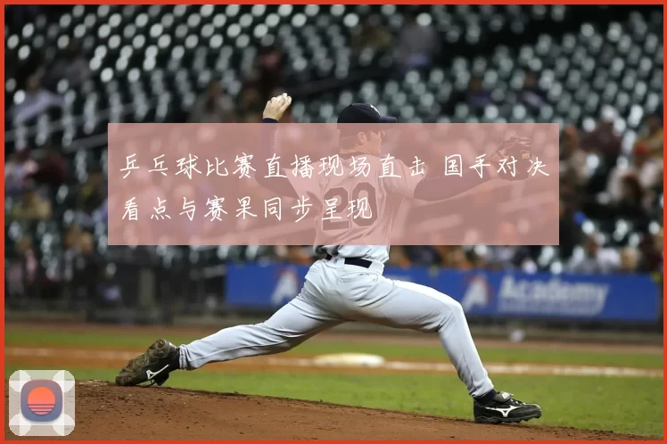 乒乓球比赛直播现场直击 国手对决看点与赛果同步呈现