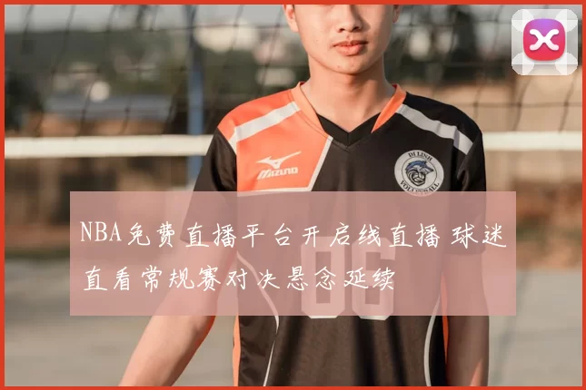 NBA免费直播平台开启线直播 球迷直看常规赛对决悬念延续
