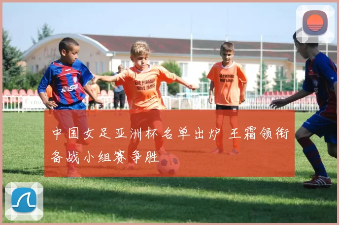 中国女足亚洲杯名单出炉 王霜领衔备战小组赛争胜