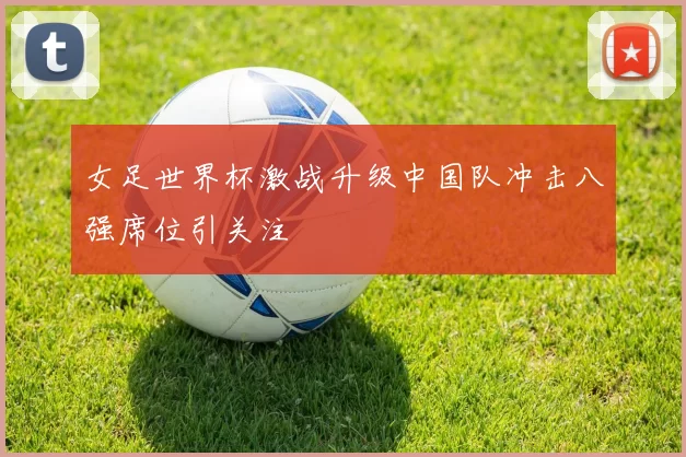 女足世界杯激战升级中国队冲击八强席位引关注