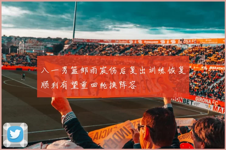 八一男篮邹雨宸伤后复出训练恢复顺利有望重回轮换阵容