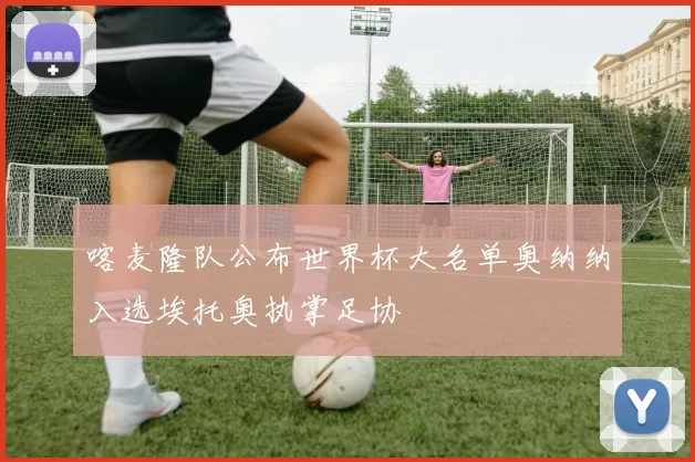 喀麦隆队公布世界杯大名单奥纳纳入选埃托奥执掌足协