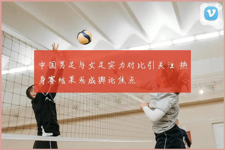 中国男足与女足实力对比引关注 热身赛结果或成舆论焦点