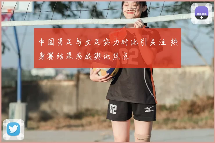 中国男足与女足实力对比引关注 热身赛结果或成舆论焦点