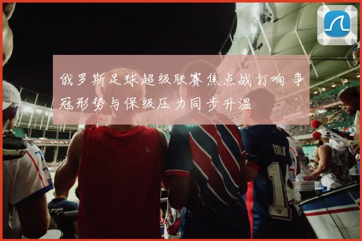 俄罗斯足球超级联赛焦点战打响 争冠形势与保级压力同步升温