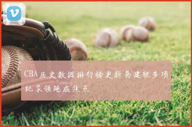 CBA历史数据排行榜更新易建联多项纪录领跑成焦点