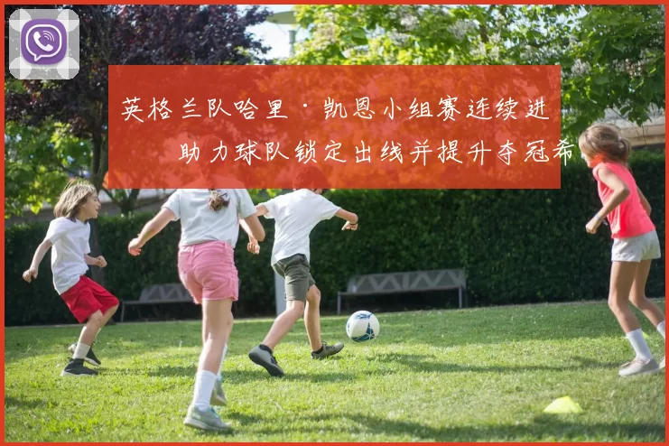 英格兰队哈里·凯恩小组赛连续进球助力球队锁定出线并提升夺冠希望