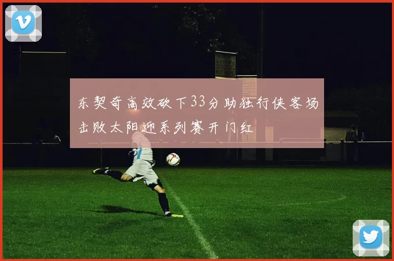 东契奇高效砍下33分助独行侠客场击败太阳迎系列赛开门红