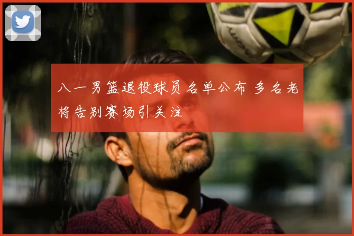 八一男篮退役球员名单公布 多名老将告别赛场引关注