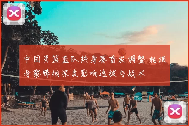 中国男篮蓝队热身赛首发调整 轮换考察锋线深度影响选拔与战术