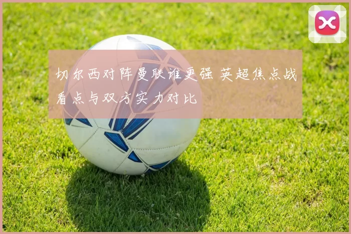 切尔西对阵曼联谁更强 英超焦点战看点与双方实力对比