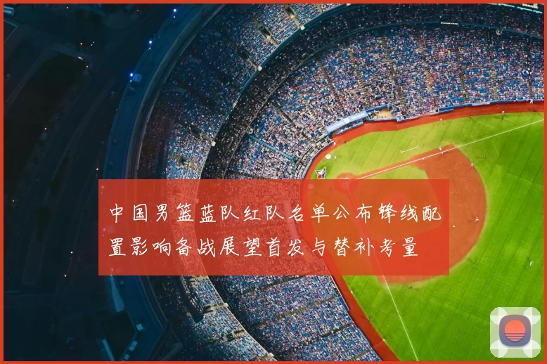 中国男篮蓝队红队名单公布锋线配置影响备战展望首发与替补考量
